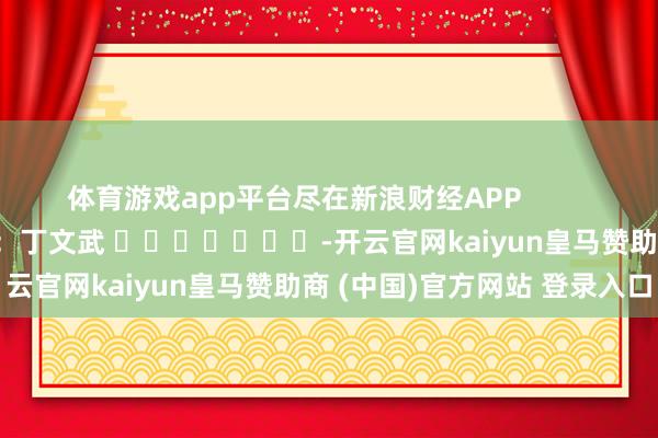 体育游戏app平台尽在新浪财经APP            						职守裁剪：丁文武 							-开云官网kaiyun皇马赞助商 (中国)官方网站 登录入口