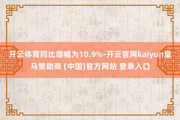 开云体育同比增幅为10.9%-开云官网kaiyun皇马赞助商 (中国)官方网站 登录入口