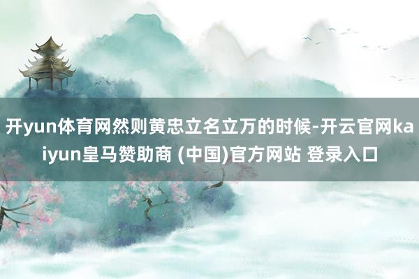 开yun体育网然则黄忠立名立万的时候-开云官网kaiyun皇马赞助商 (中国)官方网站 登录入口