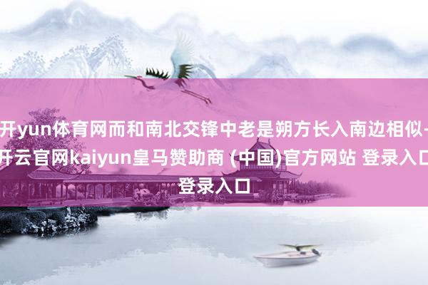开yun体育网而和南北交锋中老是朔方长入南边相似-开云官网kaiyun皇马赞助商 (中国)官方网站 登录入口
