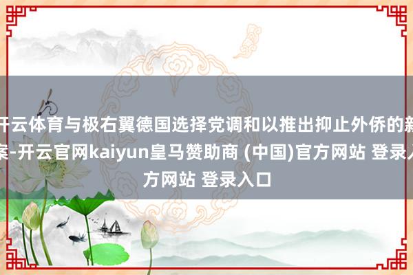 开云体育与极右翼德国选择党调和以推出抑止外侨的新法案-开云官网kaiyun皇马赞助商 (中国)官方网站 登录入口