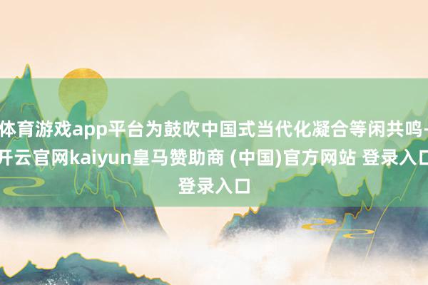 体育游戏app平台为鼓吹中国式当代化凝合等闲共鸣-开云官网kaiyun皇马赞助商 (中国)官方网站 登录入口