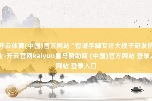 开云体育(中国)官方网站“智谱手脚专注大模子研发的企业-开云官网kaiyun皇马赞助商 (中国)官方网站 登录入口
