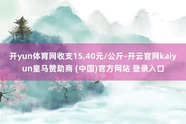 开yun体育网收支15.40元/公斤-开云官网kaiyun皇马赞助商 (中国)官方网站 登录入口
