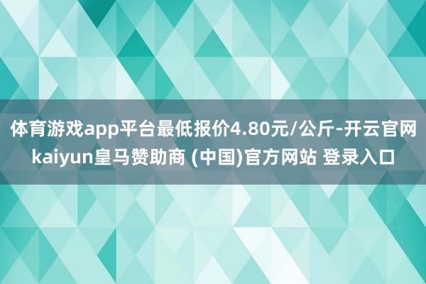 体育游戏app平台最低报价4.80元/公斤-开云官网kaiyun皇马赞助商 (中国)官方网站 登录入口