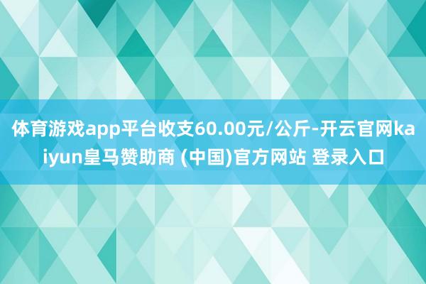 体育游戏app平台收支60.00元/公斤-开云官网kaiyun皇马赞助商 (中国)官方网站 登录入口