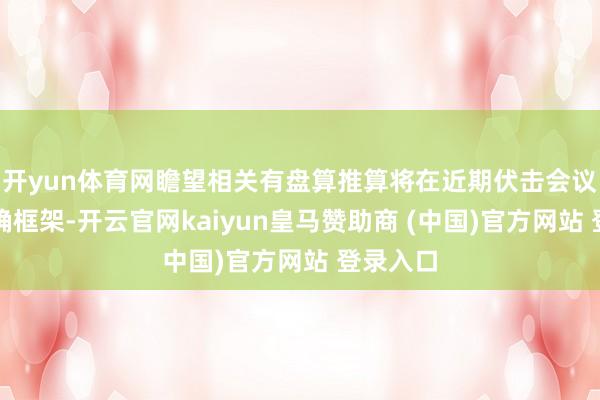 开yun体育网瞻望相关有盘算推算将在近期伏击会议时代明确框架-开云官网kaiyun皇马赞助商 (中国)官方网站 登录入口