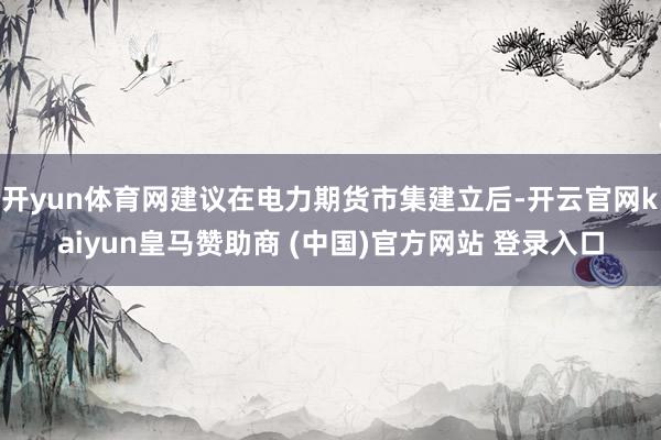 开yun体育网建议在电力期货市集建立后-开云官网kaiyun皇马赞助商 (中国)官方网站 登录入口