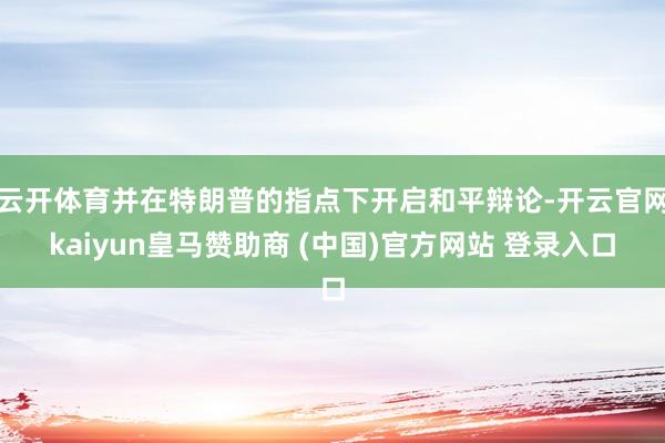 云开体育并在特朗普的指点下开启和平辩论-开云官网kaiyun皇马赞助商 (中国)官方网站 登录入口