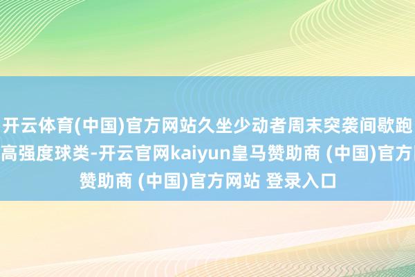 开云体育(中国)官方网站久坐少动者周末突袭间歇跑、爬坡骑行或高强度球类-开云官网kaiyun皇马赞助商 (中国)官方网站 登录入口