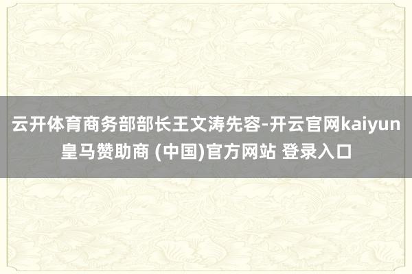云开体育商务部部长王文涛先容-开云官网kaiyun皇马赞助商 (中国)官方网站 登录入口