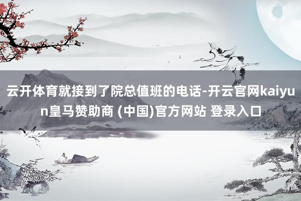 云开体育就接到了院总值班的电话-开云官网kaiyun皇马赞助商 (中国)官方网站 登录入口