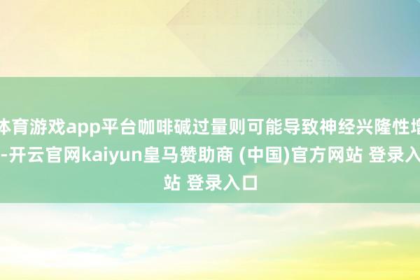 体育游戏app平台咖啡碱过量则可能导致神经兴隆性增强-开云官网kaiyun皇马赞助商 (中国)官方网站 登录入口