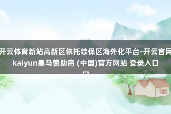 开云体育新站高新区依托综保区海外化平台-开云官网kaiyun皇马赞助商 (中国)官方网站 登录入口