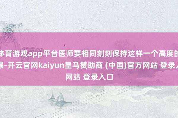 体育游戏app平台医师要相同刻刻保持这样一个高度的警惕-开云官网kaiyun皇马赞助商 (中国)官方网站 登录入口