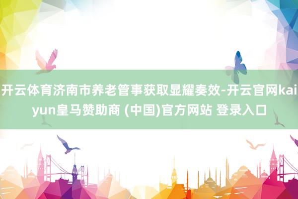 开云体育济南市养老管事获取显耀奏效-开云官网kaiyun皇马赞助商 (中国)官方网站 登录入口