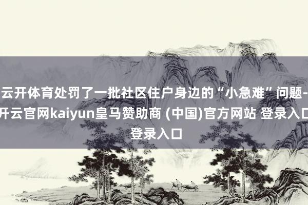 云开体育处罚了一批社区住户身边的“小急难”问题-开云官网kaiyun皇马赞助商 (中国)官方网站 登录入口