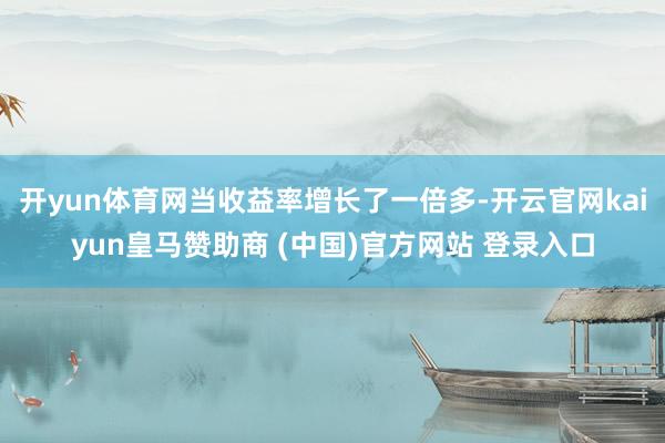 开yun体育网当收益率增长了一倍多-开云官网kaiyun皇马赞助商 (中国)官方网站 登录入口
