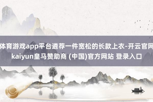 体育游戏app平台遴荐一件宽松的长款上衣-开云官网kaiyun皇马赞助商 (中国)官方网站 登录入口
