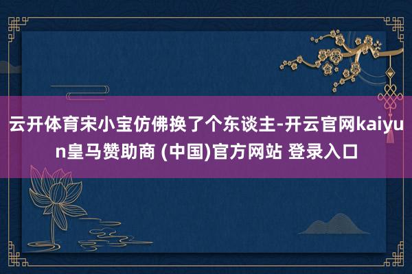 云开体育宋小宝仿佛换了个东谈主-开云官网kaiyun皇马赞助商 (中国)官方网站 登录入口