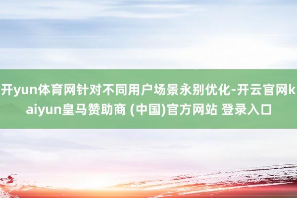 开yun体育网针对不同用户场景永别优化-开云官网kaiyun皇马赞助商 (中国)官方网站 登录入口