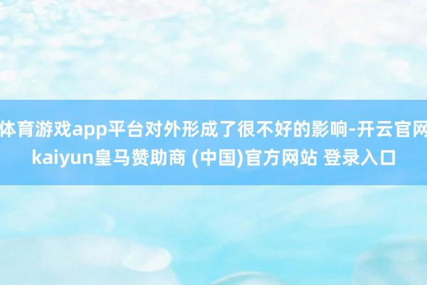 体育游戏app平台对外形成了很不好的影响-开云官网kaiyun皇马赞助商 (中国)官方网站 登录入口