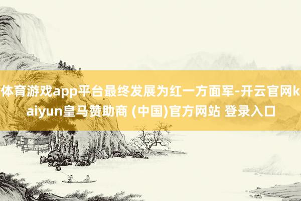 体育游戏app平台最终发展为红一方面军-开云官网kaiyun皇马赞助商 (中国)官方网站 登录入口