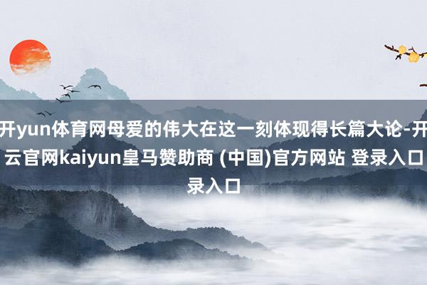 开yun体育网母爱的伟大在这一刻体现得长篇大论-开云官网kaiyun皇马赞助商 (中国)官方网站 登录入口