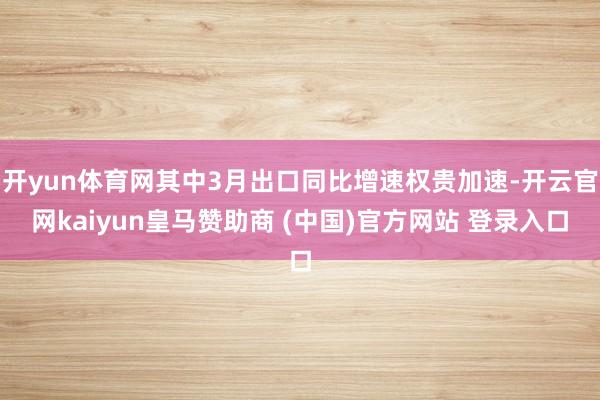 开yun体育网其中3月出口同比增速权贵加速-开云官网kaiyun皇马赞助商 (中国)官方网站 登录入口