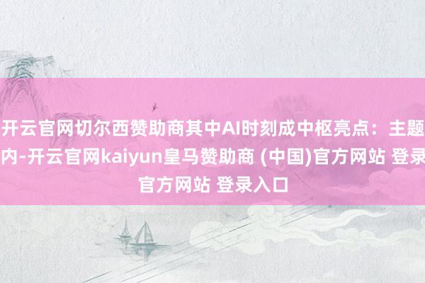 开云官网切尔西赞助商其中AI时刻成中枢亮点：主题展区内-开云官网kaiyun皇马赞助商 (中国)官方网站 登录入口