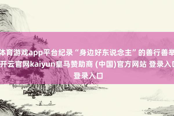 体育游戏app平台纪录“身边好东说念主”的善行善举-开云官网kaiyun皇马赞助商 (中国)官方网站 登录入口