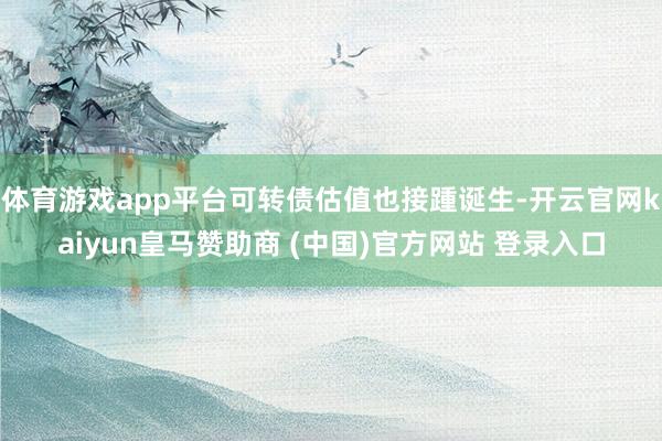 体育游戏app平台可转债估值也接踵诞生-开云官网kaiyun皇马赞助商 (中国)官方网站 登录入口