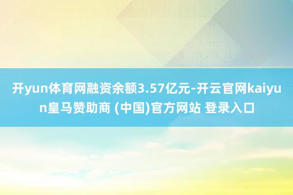 开yun体育网融资余额3.57亿元-开云官网kaiyun皇马赞助商 (中国)官方网站 登录入口