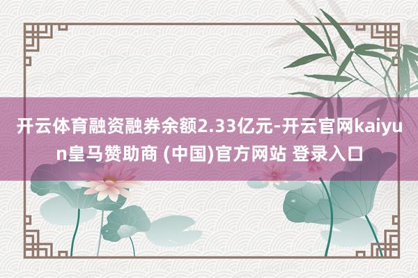 开云体育融资融券余额2.33亿元-开云官网kaiyun皇马赞助商 (中国)官方网站 登录入口