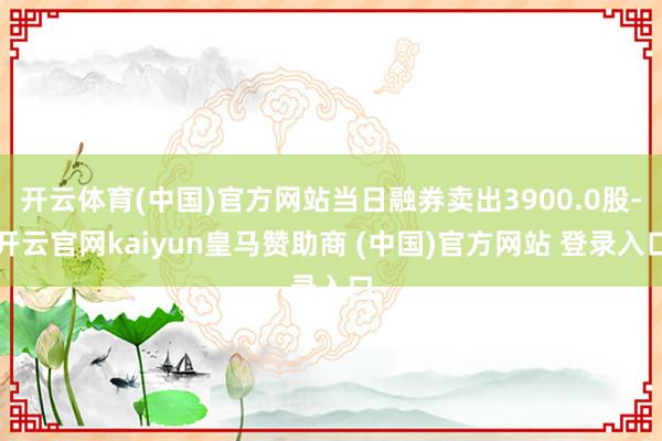 开云体育(中国)官方网站当日融券卖出3900.0股-开云官网kaiyun皇马赞助商 (中国)官方网站 登录入口