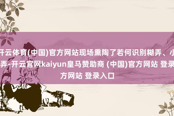 开云体育(中国)官方网站现场熏陶了若何识别糊弄、小心糊弄-开云官网kaiyun皇马赞助商 (中国)官方网站 登录入口