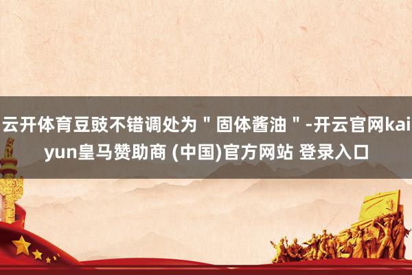 云开体育豆豉不错调处为＂固体酱油＂-开云官网kaiyun皇马赞助商 (中国)官方网站 登录入口