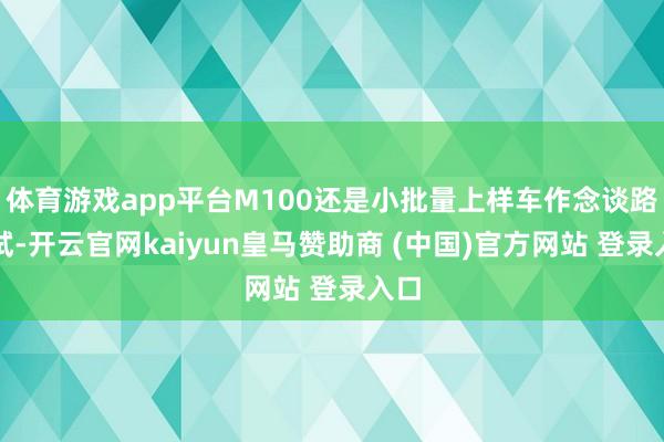 体育游戏app平台M100还是小批量上样车作念谈路测试-开云官网kaiyun皇马赞助商 (中国)官方网站 登录入口