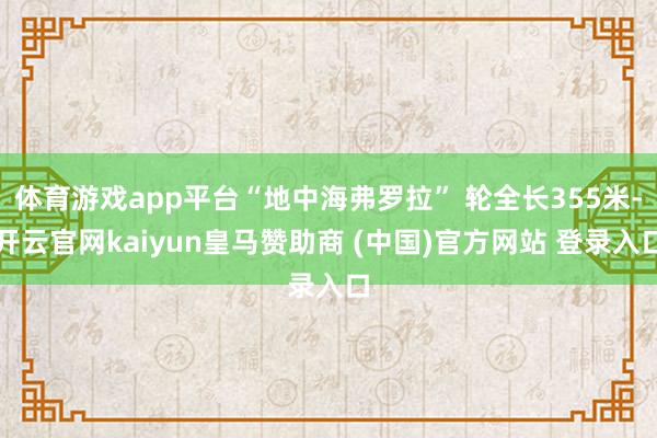 体育游戏app平台“地中海弗罗拉” 轮全长355米-开云官网kaiyun皇马赞助商 (中国)官方网站 登录入口