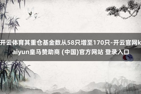 开云体育其重仓基金数从58只增至170只-开云官网kaiyun皇马赞助商 (中国)官方网站 登录入口