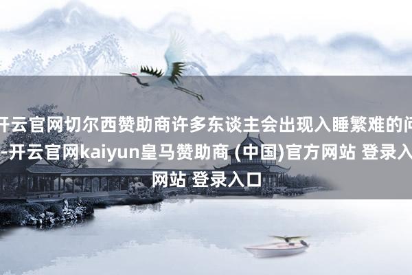 开云官网切尔西赞助商许多东谈主会出现入睡繁难的问题-开云官网kaiyun皇马赞助商 (中国)官方网站 登录入口