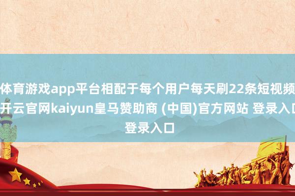 体育游戏app平台相配于每个用户每天刷22条短视频-开云官网kaiyun皇马赞助商 (中国)官方网站 登录入口