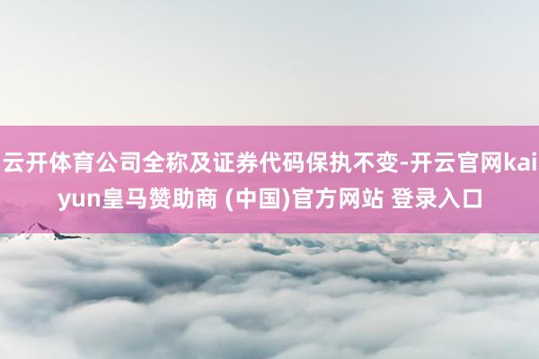 云开体育公司全称及证券代码保执不变-开云官网kaiyun皇马赞助商 (中国)官方网站 登录入口
