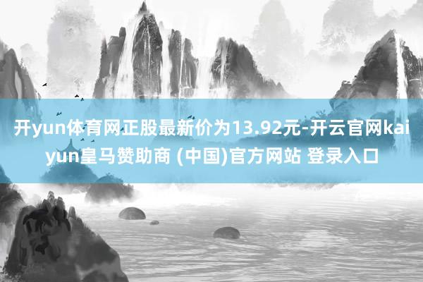 开yun体育网正股最新价为13.92元-开云官网kaiyun皇马赞助商 (中国)官方网站 登录入口