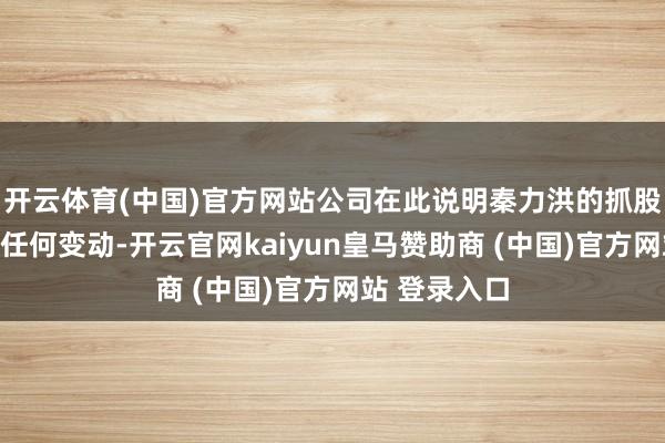 开云体育(中国)官方网站公司在此说明秦力洪的抓股数目未发生任何变动-开云官网kaiyun皇马赞助商 (中国)官方网站 登录入口