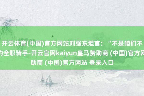 开云体育(中国)官方网站刘强东坦言：“不是咱们不念念招更多的全职骑手-开云官网kaiyun皇马赞助商 (中国)官方网站 登录入口