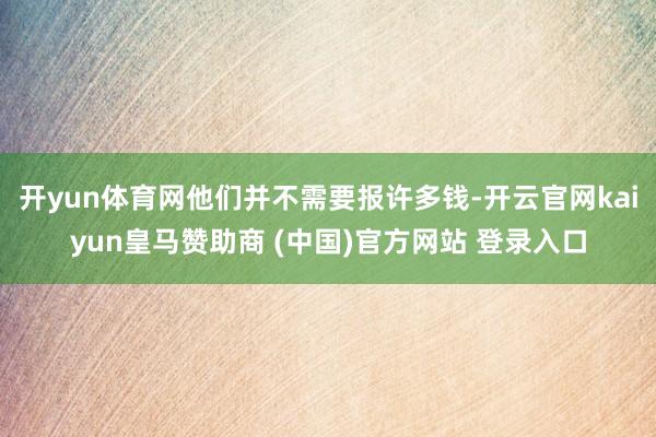 开yun体育网他们并不需要报许多钱-开云官网kaiyun皇马赞助商 (中国)官方网站 登录入口