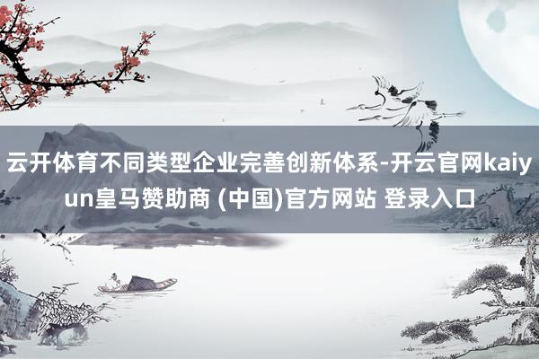 云开体育不同类型企业完善创新体系-开云官网kaiyun皇马赞助商 (中国)官方网站 登录入口