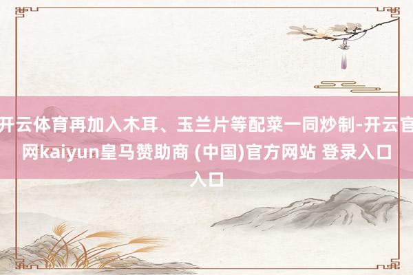 开云体育再加入木耳、玉兰片等配菜一同炒制-开云官网kaiyun皇马赞助商 (中国)官方网站 登录入口