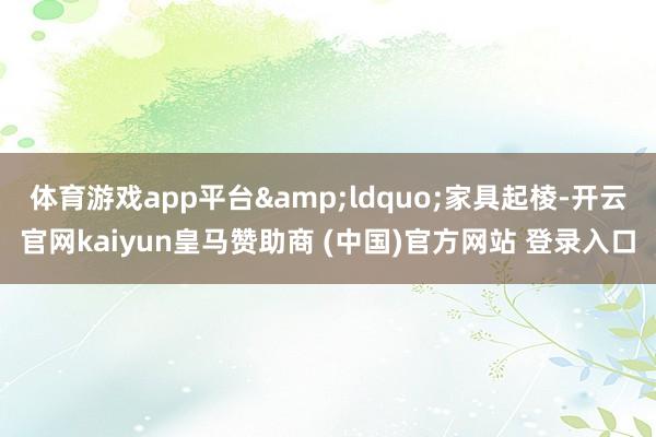 体育游戏app平台&ldquo;家具起棱-开云官网kaiyun皇马赞助商 (中国)官方网站 登录入口